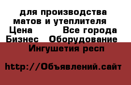 для производства матов и утеплителя › Цена ­ 100 - Все города Бизнес » Оборудование   . Ингушетия респ.